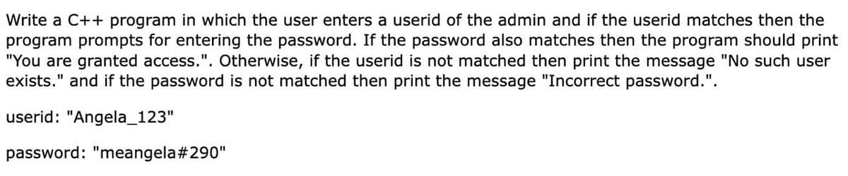 Write a C++ program in which the user enters a userid of the admin and if the userid matches then the
program prompts for entering the password. If the password also matches then the program should print
"You are granted access.". Otherwise, if the userid is not matched then print the message "No such user
exists." and if the password is not matched then print the message "Incorrect password.".
userid: "Angela_123"
password: "meangela#290"
