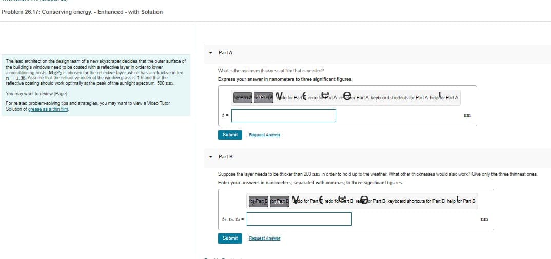 Problem 26.17: Conserving energy. - Enhanced - with Solution
The lead architect on the design team of a new skyscraper decides that the outer surface of
the building's windows need to be coated with a reflective layer in order to lower
airconditioning costs. MgF2 is chosen for the reflective layer, which has a refractive index
n = 1.38. Assume that the refractive index of the window glass is 1.5 and that the
reflective coating should work optimally at the peak of the sunlight spectrum, 500 mm.
You may want to review (Page)
For related problem-solving tips and strategies, you may want to view a Video Tutor
Solution of grease as a thin film.
▾ Part A
What is the minimum thickness of film that is needed?
Express your answer in nanometers to three significant figures.
Submit
▾ Part B
Parts for Fando for Part redo foart A refor Part A keyboard shortcuts for Part A help for Part A
t₂, ts. to =
Submit
Request Answer
Suppose the layer needs to be thicker than 200 nm in order to hold up to the weather. What other thicknesses would also work? Give only the three thinnest ones.
Enter your answers in nanometers, separated with commas, to three significant figures.
for Past for Past do for Part redo foart Breor Part B keyboard shortcuts for Part B help for Part 8
nm
Request Answer
nm
