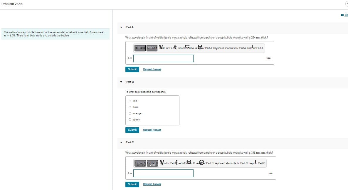 Problem 26.14
The walls of a soap bubble have about the same index of refraction as that of plain water,
n = 1.33. There is air both inside and outside the bubble.
▾ Part A
▼
What wavelength (in air) of visible light is most strongly reflected from a point on a soap bubble where its wall is 204 mm thick?
fer Paine For Fart
do for Part redo foPart A reor Part A keyboard shortcuts for Part A help for Part A
A =
Submit
Part B
To what color does this correspond?
O red
O blue
O orange
O green
Submit
▾ Part C
Request Answer
A =
Request Answer
What wavelength (in air) of visible light is most strongly reflected from a point on a soap bubble where its wall is 348 nm nm thick?
Submit
for Part C
for Part Mio for Part redo for eart Crestor Part C keyboard shortcuts for Part C help for Part C
vec
nm
Request Answer
nm
Re