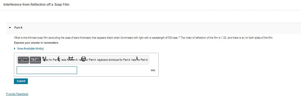 Interference from Reflection off a Soap Film
▾ Part A
What is the thinnest soap film (excluding the case of zero thickness) that appears black when illuminated with light with a wavelength of 530 nm ? The index of refraction of the film is 1.33, and there is air on both sides of the film.
Express your answer in nanometers.
▸ View Available Hint(s)
for Pare for Pardo for Part redo foart A
Submit
Provide Feedback
For Part A keyboard shortcuts for Part A help for Part A
nm