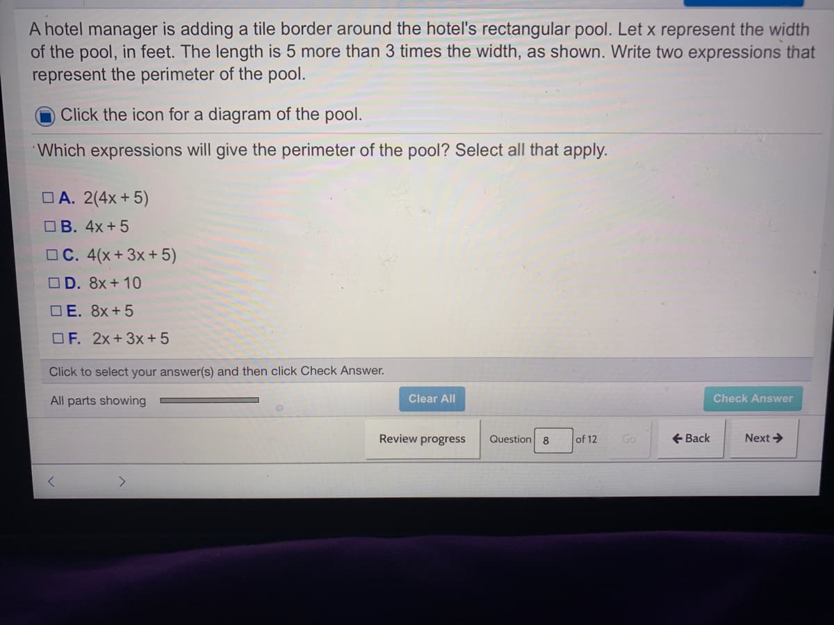 A hotel manager is adding a tile border around the hotel's rectangular pool. Let x represent the width
of the pool, in feet. The length is 5 more than 3 times the width, as shown. Write two expressions that
represent the perimeter of the pool.
Click the icon for a diagram of the pool.
Which expressions will give the perimeter of the pool? Select all that apply.
OA. 2(4x + 5)
O B. 4x+5
OC. 4(x+ 3x+ 5)
OD. 8x+ 10
O E. 8x+5
OF. 2x+3x + 5
Click to select your answer(s) and then click Check Answer.
All parts showing
Clear All
Check Answer
Review progress
Question 8
of 12
Go
+ Back
Next >
