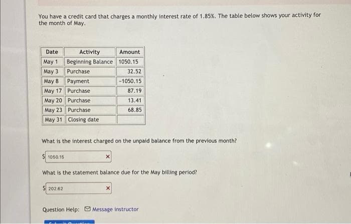 You have a credit card that charges a monthly interest rate of 1.85 %. The table below shows your activity for
the month of May.
Date
May 1
May 3
May 8
May 17
May 20
May 23
May 31
Activity
Beginning Balance
Purchase
202.62
Payment
Purchase
Purchase
Purchase
Closing date
Amount
1050.15
32.52
-1050.15
87.19
13.41
68.85
What is the interest charged on the unpaid balance from the previous month?
$1050.15
What is the statement balance due for the May billing period?
Question Help: Message instructor