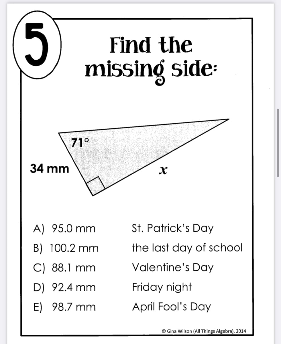 Find the
missing side:
5.
71°
34 mm
A) 95.0 mm
St. Patrick's Day
B) 100.2 mm
the last day of school
C) 88.1 mm
Valentine's Day
D) 92.4 mm
Friday night
E) 98.7 mm
April Fool's Day
© Gina Wilson (All Things Algebra), 2014
