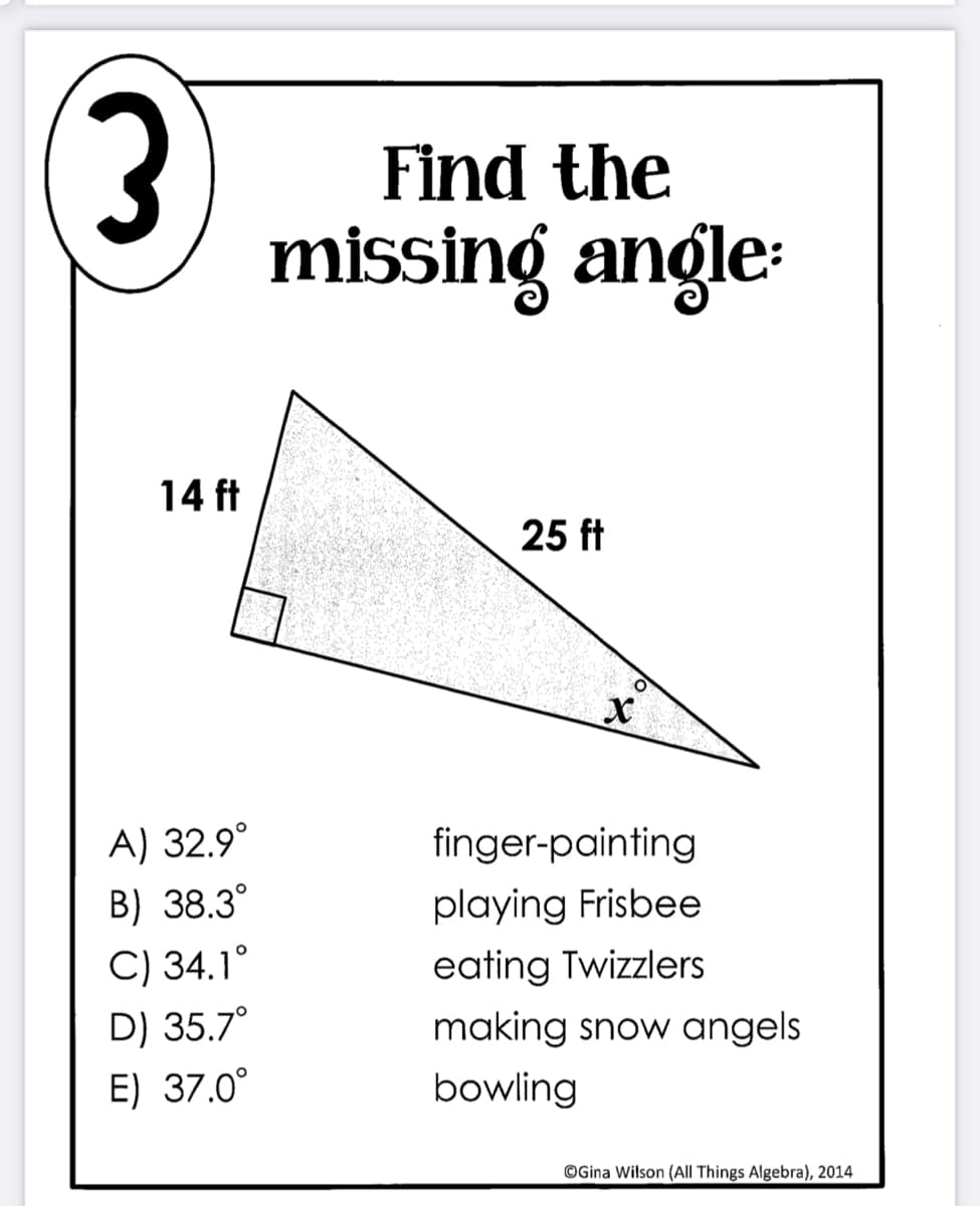 Find the
missing angle:
14 ft
25 ft
A) 32.9°
finger-painting
B) 38.3°
playing Frisbee
eating Twizzlers
making snow angels
C) 34.1°
D) 35.7°
E) 37.0°
bowling
©Gina Wilson (All Things Algebra), 2014
