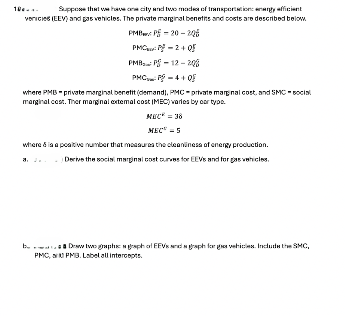 189...
Suppose that we have one city and two modes of transportation: energy efficient
venicles (EEV) and gas vehicles. The private marginal benefits and costs are described below.
PMBEEV: PE=20-20
PMC EEV: PE=2+ Q
PMB Gas: P=12-200
PMC Gas: PG = 4+ Q&
where PMB = private marginal benefit (demand), PMC = private marginal cost, and SMC = social
marginal cost. Ther marginal external cost (MEC) varies by car type.
MECE = 38
MECG = 5
where 8 is a positive number that measures the cleanliness of energy production.
a.
Derive the social marginal cost curves for EEVs and for gas vehicles.
b_
Draw two graphs: a graph of EEVs and a graph for gas vehicles. Include the SMC,
PMC, atlu PMB. Label all intercepts.