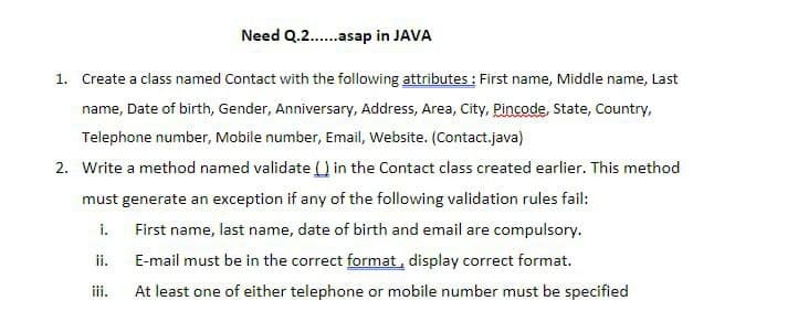 Need Q.2.asap in JAVA
1. Create a class named Contact with the following attributes : First name, Middle name, Last
name, Date of birth, Gender, Anniversary, Address, Area, City, Pincode, State, Country,
Telephone number, Mobile number, Email, Website. (Contact.java)
2. Write a method named validate () in the Contact class created earlier. This method
must generate an exception if any of the following validation rules fail:
i.
First name, last name, date of birth and email are compulsory.
ii.
E-mail must be in the correct format, display correct format.
iii.
At least one of either telephone or mobile number must be specified
