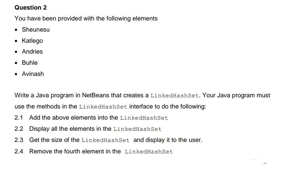 Question 2
You have been provided with the following elements
• Sheunesu
• Katlego
• Andries
● Buhle
● Avinash
Write a Java program in NetBeans that creates a LinkedHashSet. Your Java program must
use the methods in the LinkedHashSet interface to do the following:
2.1 Add the above elements into the LinkedHashSet
2.2 Display all the elements in the LinkedHashSet
2.3 Get the size of the LinkedHashSet and display it to the user.
2.4 Remove the fourth element in the LinkedHashSet