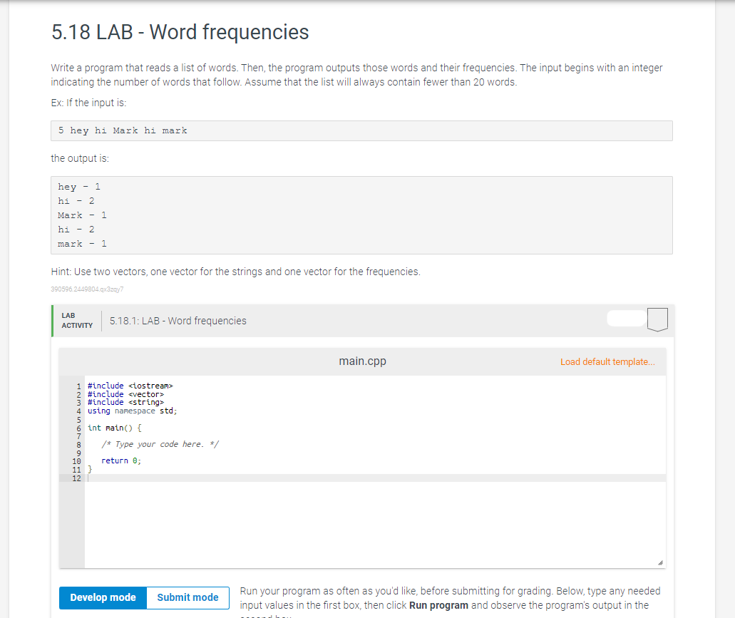 5.18 LAB - Word frequencies
Write a program that reads a list of words. Then, the program outputs those words and their frequencies. The input begins with an integer
indicating the number of words that follow. Assume that the list will always contain fewer than 20 words.
Ex: If the input is:
5 hey hi Mark hi mark
the output is:
hey 1
hi - 2
Mark - 1
hi - 2
mark - 1
Hint: Use two vectors, one vector for the strings and one vector for the frequencies.
390596.2449804.qx3zay7
LAB
ACTIVITY
5.18.1: LAB - Word frequencies
1 #include <iostream>
2 #include <vector>
#include <string>
4 using namespace std;
6 int main() {
8
9
11 }
12
/* Type your code here. */
return 0;
Develop mode Submit mode
main.cpp
Load default template...
Run your program as often as you'd like, before submitting for grading. Below, type any needed
input values in the first box, then click Run program and observe the program's output in the