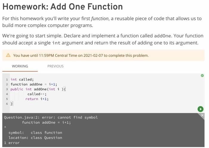 Homework: Add One Function
For this homework you'll write your first function, a reusable piece of code that allows us to
build more complex computer programs.
We're going to start simple. Declare and implement a function called addOne. Your function
should accept a single int argument and return the result of adding one to its argument.
A You have until 11:59PM Central Time on 2021-02-07 to complete this problem.
WORKING
PREVIOUS
1 int called;
2 function addOne = 1+1;
3 public int addOne (int i) {
4
called++;
return i+1;
5
6}
Question.java:2: error: cannot find symbol
function addone = i+1;
symbol: class function
location: class Question
1 error