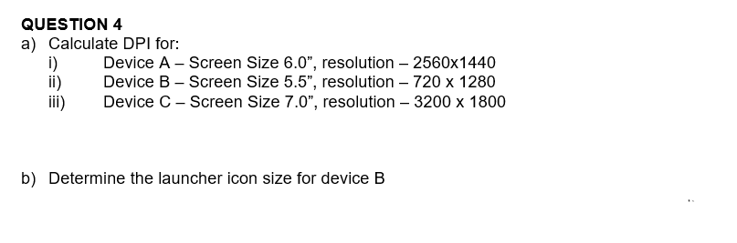 QUESTION 4
a) Calculate DPI for:
i)
ii)
iii)
Device A - Screen Size 6.0", resolution - 2560x1440
Device B - Screen Size 5.5", resolution - 720 x 1280
Device C - Screen Size 7.0", resolution - 3200 x 1800
b) Determine the launcher icon size for device B