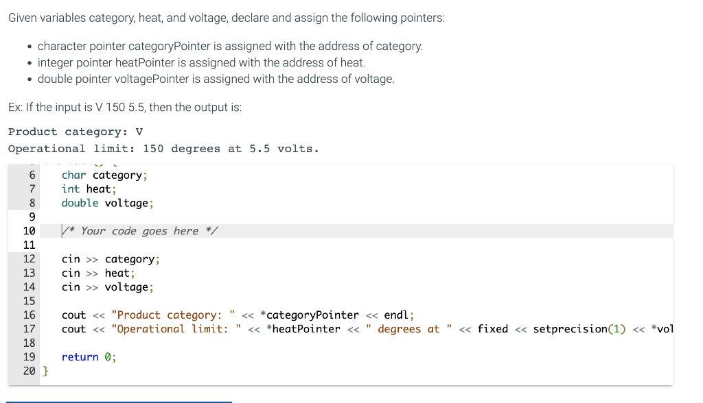 Given variables category, heat, and voltage, declare and assign the following pointers:
• character pointer categoryPointer is assigned with the address of category.
• integer pointer heatPointer is assigned with the address of heat.
• double pointer voltagePointer is assigned with the address of voltage.
Ex: If the input is V 150 5.5, then the output is:
Product category: V
Operational limit: 150 degrees at 5.5 volts.
6
7
8
9
10
11
12
13
14
15
16
17
18
19
20}
char category;
int heat;
double voltage;
*Your code goes here */
cin>> category;
cin >> heat;
cin>> voltage;
cout << "Product category:
cout << "Operational limit:
return 0;
<< *categoryPointer << endl;
<< *heatPointer << degrees at << fixed << setprecision (1) << *vol