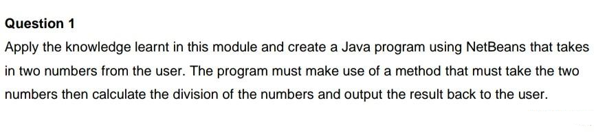 Question 1
Apply the knowledge learnt in this module and create a Java program using NetBeans that takes
in two numbers from the user. The program must make use of a method that must take the two
numbers then calculate the division of the numbers and output the result back to the user.