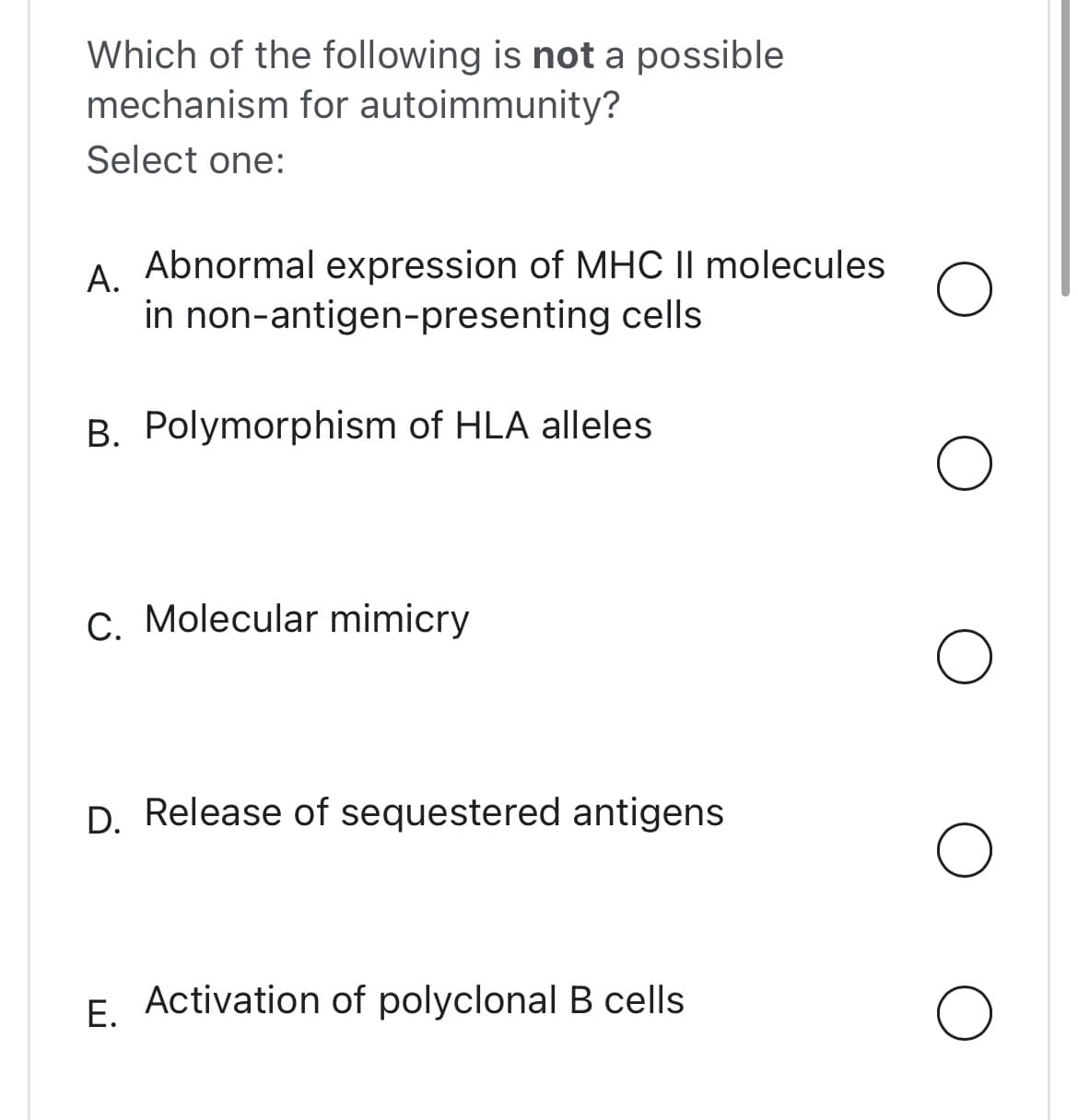 Which of the following is not a possible
mechanism for autoimmunity?
Select one:
A. Abnormal expression of MHC II molecules
in non-antigen-presenting cells
B. Polymorphism of HLA alleles
C. Molecular mimicry
D. Release of sequestered antigens
E. Activation of polyclonal B cells
O
O
O
O