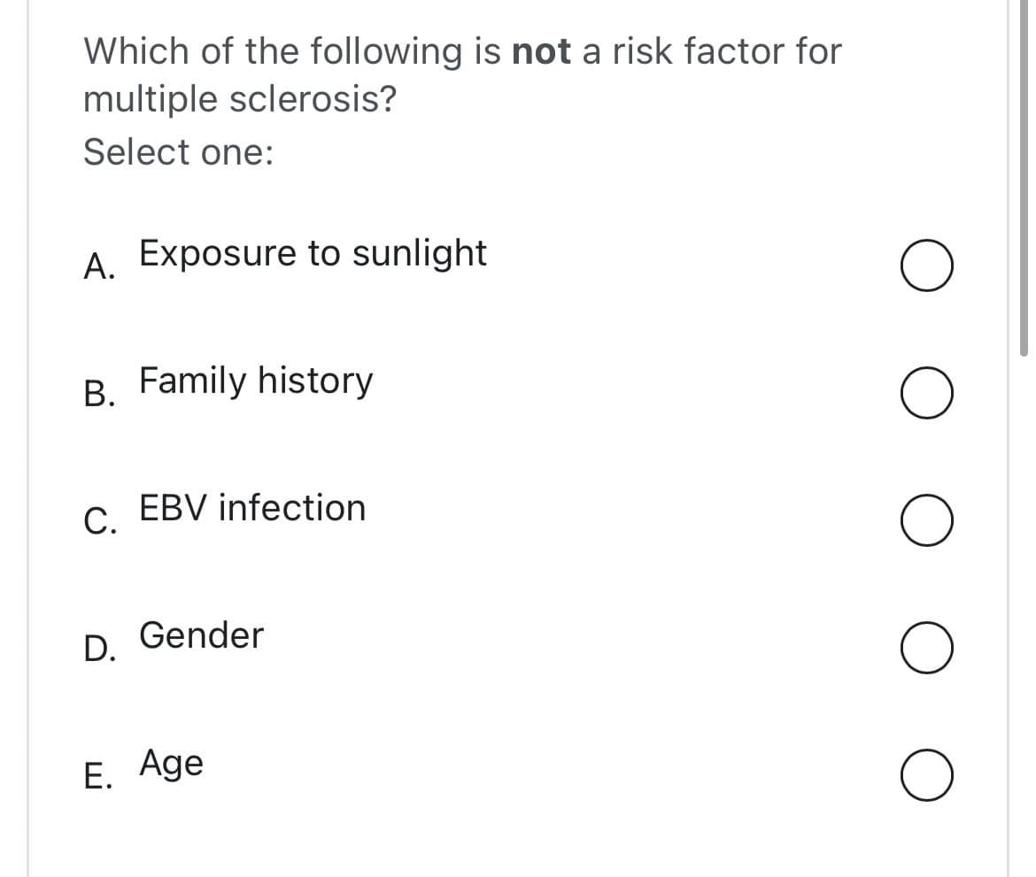 Which of the following is not a risk factor for
multiple sclerosis?
Select one:
A. Exposure to sunlight
B. Family history
C.
EBV infection
D. Gender
E. Age
O
O
O
O
O