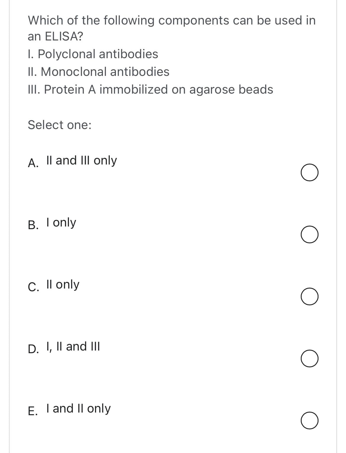 Which of the following components can be used in
an ELISA?
I. Polyclonal antibodies
II. Monoclonal antibodies
III. Protein A immobilized on agarose beads
Select one:
A. II and III only
B. I only
C. Il only
D. I, II and III
E. I and II only
O
O
O
O
O