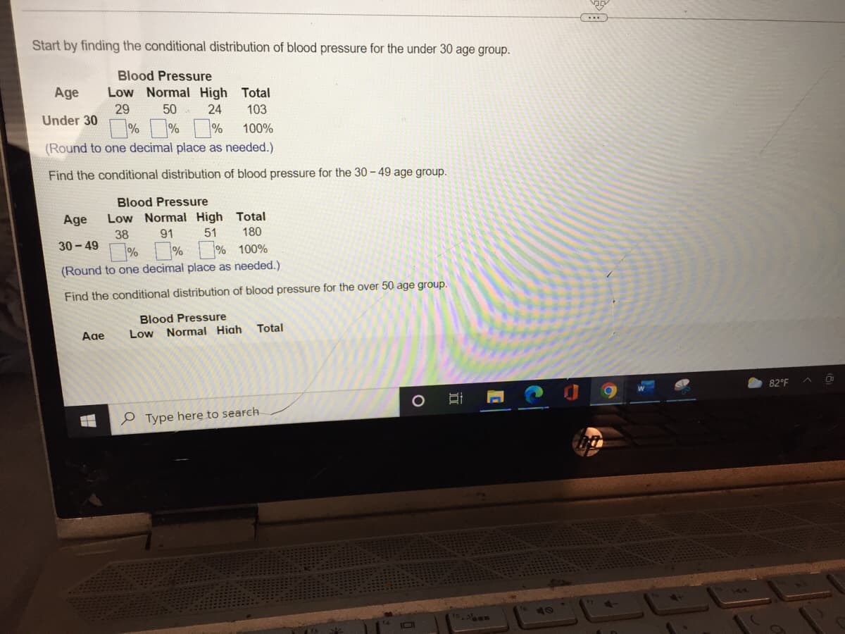 Start by finding the conditional distribution of blood pressure for the under 30 age group.
Blood Pressure
Age
Low Normal High Total
29 50
103
Under 30
24
%%% 100%
(Round to one decimal place as needed.).
Find the conditional distribution of blood pressure for the 30-49 age group.
Blood Pressure
Age Low Normal High Total
38
91
51
180
30-49
%%
%
100%
(Round to one decimal place as needed.)
Find the conditional distribution of blood pressure for the over 50 age group.
Blood Pressure
Age
Low Normal High
Total
Type here to search
H
O
DI
82°F