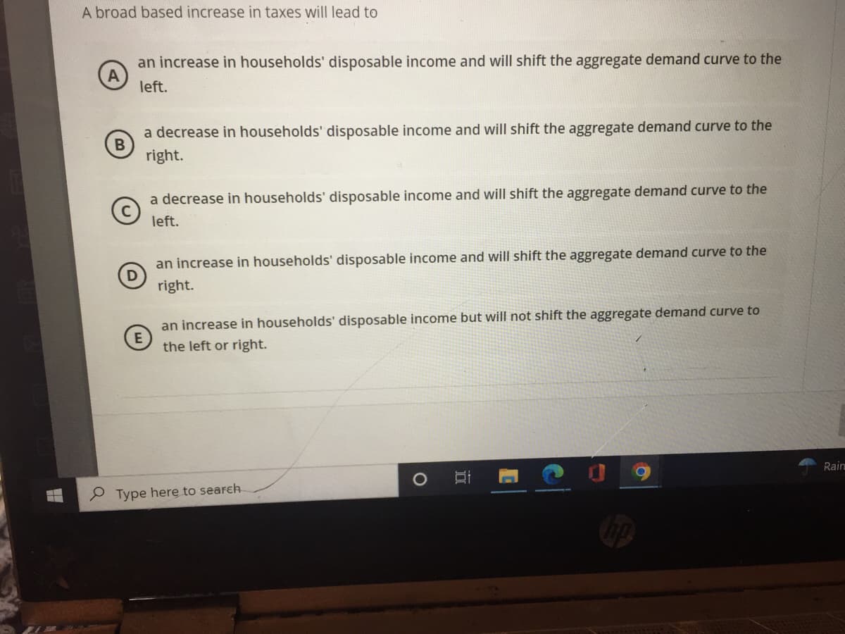 -
A broad based increase in taxes will lead to
an increase in households' disposable income and will shift the aggregate demand curve to the
left.
B
a decrease in households' disposable income and will shift the aggregate demand curve to the
right.
a decrease in households' disposable income and will shift the aggregate demand curve to the
left.
an increase in households' disposable income and will shift the aggregate demand curve to the
right.
E
an increase in households' disposable income but will not shift the aggregate demand curve to
the left or right.
Type here to search
a
O
C
Rain