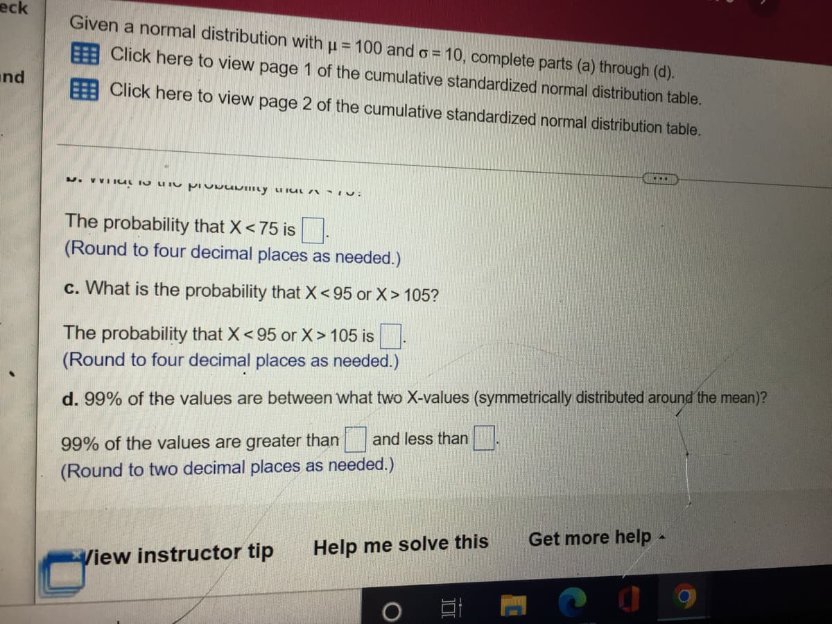 eck
and
Given a normal distribution with μ = 100 and o=
Click here to view page 1 of the cumulative standardized normal distribution table.
10, complete parts (a) through (d).
Click here to view page 2 of the cumulative standardized normal distribution table.
....
N. UTS LIN PIUNUNILY CLAI
The probability that X < 75 is.
(Round to four decimal places as needed.)
c. What is the probability that X<95 or X> 105?
The probability that X < 95 or X > 105 is
(Round to four decimal places as needed.)
d. 99% of the values are between what two X-values (symmetrically distributed around the mean)?
99% of the values are greater than and less than
(Round to two decimal places as needed.)
Get more help -
View instructor tip Help me solve this