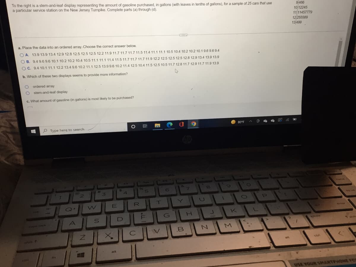 To the right is a stem-and-leaf display representing the amount of gasoline purchased, in gallons (with leaves in tenths of gallons), for a sample of 25 cars that use
a particular service station on the New Jersey Turnpike. Complete parts (a) through (d).
a. Place the data into an ordered array. Choose the correct answer below.
OA. 13.9 13.9 13.4 12.9 12.8 12.5 12.5 12.5 12.2 11.9 11.7 11.7 11.7 11.5 11.4 11.1 11.1 10.5 10.4 10.2 10.2 10.1 9.6 9.6 9.4
OB. 9.4 9.6 9.6 10.1 10.2 10.2 10.4 10.5 11.1 11.1 11.4 11.5 11.7 11.7 11.7 11.9 12.2 12.5 12.5 12.5 12.8 12.9 13.4 13.9 13.9
OC. 9.4 10.1 11.1 12.2 13.4 9.6 10.2 11.1 12.5 13.9 9.6 10.2 11.4 12.5 10.4 11.5 12.5 10.5 11.7 12.8 11.7 12.9 11.7 11.9 13.9
b. Which of these two displays seems to provide more information?
O ordered array
O stem-and-leaf display
c. What amount of gasoline (in gallons) is most likely to be purchased?
Type here to search.
7
2
caps lock
fr
Q.
A
Z
#1
W
3
$
4
O 바
96
E
6
7
E
R
T
U
S
D
DEG
H J
.B
с
XCVBN
alt
8
1
9
K
M
80°F
O
D
L
>>
9466
10/12245
11/11457779
12/255589
13 499
?
shif
alt
stri
(
USE YOUR SMARTPHONE FOR