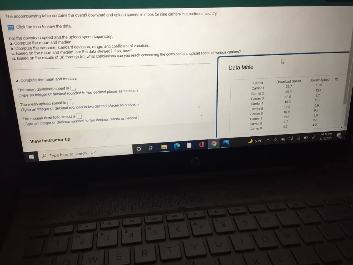 The accompanying table contains the overall download and upload speeds in mbps for nine carriers in a particular country.
E Click the icon to view the data.
For the download speed and the upload speed separately:
a. Compute the mean and median.
b. Compute the variance, standard deviation, range, and coefficient of variation.
c. Based on the mean and median, are the data skewed? If so, how?
d. Based on the results of (a) through (c), what conclusions can you reach concerning the download and upload speed of various carriers?
Data table
a. Compute the mean and median.
The mean download speed is
(Type an integer or decimal rounded to two decimal places as needed.)
Carrier
Download Speed
Upload Speed
Carrier 1
25.7
13.9
24.0
The mean upload speed is
(Type an integer or decimal rounded to two decimal places as needed.)
Carrier 2
13.1
Carrier 3
18.9
8.7
Carrier 4
15.3
11.0
The median download speed is
(Type an integer or decimal rounded to two decimal places as needed.)
Carrier 5
12.0
6.6
Carrier 6
10.9
6.2
Carrier 7
10.6
5.6
Carrier 8
7.7
2.8
Carrier 9
4.2
4.2
View instructor tip
10:14 PM
53°F
4/19/2022
P Type here to search
144
40
4·
&
24
41
%
5.
7\
8.
23
3.
RI
T
