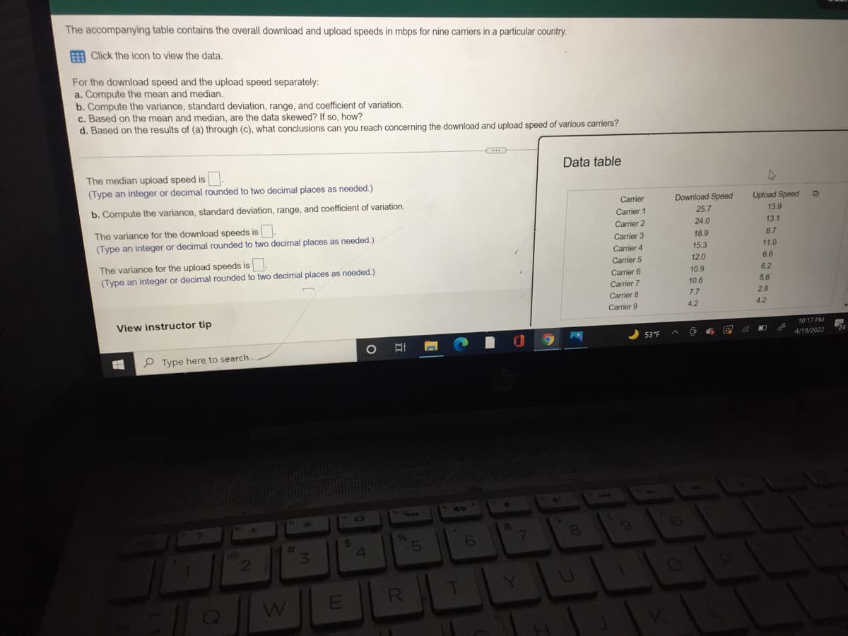 The accompanying table contains the overall download and upload speeds in mbps for nine carriers in a particular country.
A Click the icon to view the data.
For the download speed and the upload speed separately:
a. Compute the mean and median.
b. Compute the variance, standard deviation, range, and coefficient of variation.
c. Based on the mean and median, are the data skewed? If so, how?
d. Based on the results of (a) through (c), what conclusions can you reach concerning the download and upload speed of various carriers?
Data table
The median upload speed is
(Type an integer or decimal rounded to two decimal places as needed.)
b. Compute the variance, standard deviation, range, and coefficient of variation.
Carrier
Download Speed
Upload Speed
Carrier 1
25.7
13.9
The variance for the download speeds is.
(Type an integer or decimal rounded to two decimal places as needed.)
Carrier 2
24.0
13.1
Carrier 3
18.9
8.7
Carrier 4
15.3
11.0
The variance for the upload speeds is.
(Type an integer or decimal rounded to two decimal places as needed.)
Carrier 5
12.0
6.6
Carrier 6
10.9
6.2
Carrier 7
10.6
5.6
Carrier 8
7.7
2.8
Carrier 9
4.2
4.2
View instructor tip
10:17 PM
53°F
4/19/2022
P Type here to search
2459
40
&
%
23
31
4.
R.
T
E
