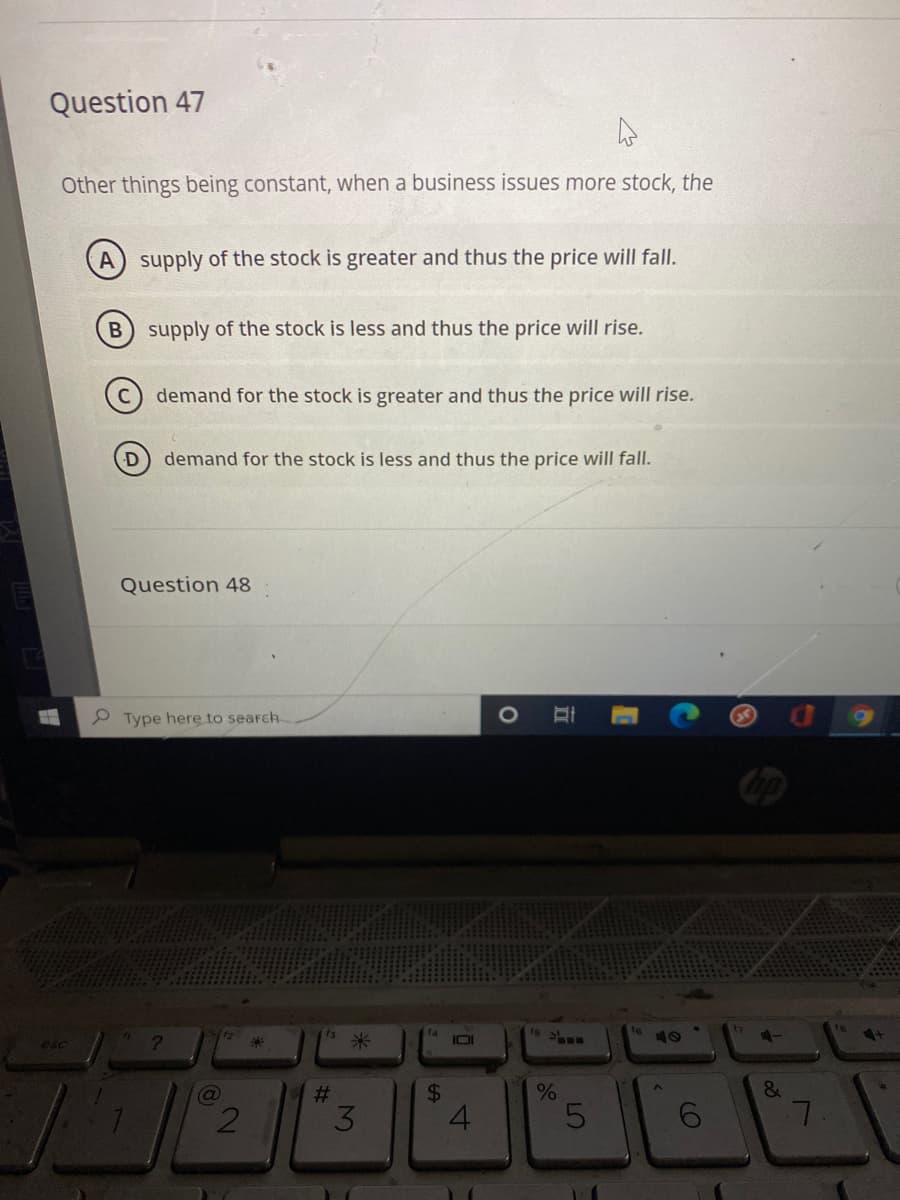 Question 47
Other things being constant, when a business issues more stock, the
A) supply of the stock is greater and thus the price will fall.
supply of the stock is less and thus the price will rise.
demand for the stock is greater and thus the price will rise.
demand for the stock is less and thus the price will fall.
Question 48
P Type here to search
esc
12
米
IOI
40
&
3
4.
7.
(O
立
%24
%23
