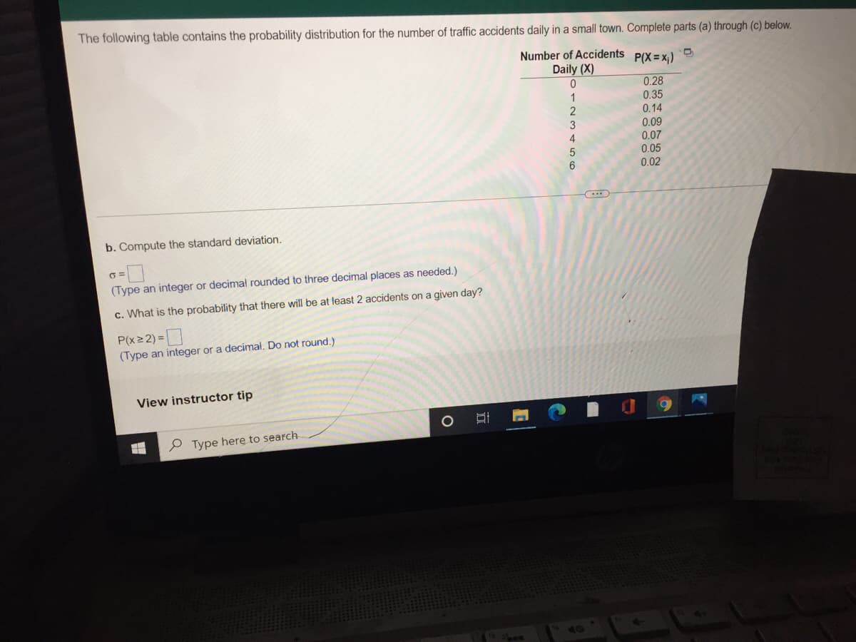 The following table contains the probability distribution for the number of traffic accidents daily in a small town. Complete parts (a) through (c) below.
Number of Accidents
P(X =x;)
Daily (X)
0.28
0.35
0.14
0.09
2
3
0.07
0.05
0.02
b. Compute the standard deviation.
(Type an integer or decimal rounded to three decimal places as needed.)
c. What is the probability that there will be at least 2 accidents on a given day?
P(x2 2) =
(Type an integer or a decimal. Do not round.)
View instructor tip
P Type herę to search
