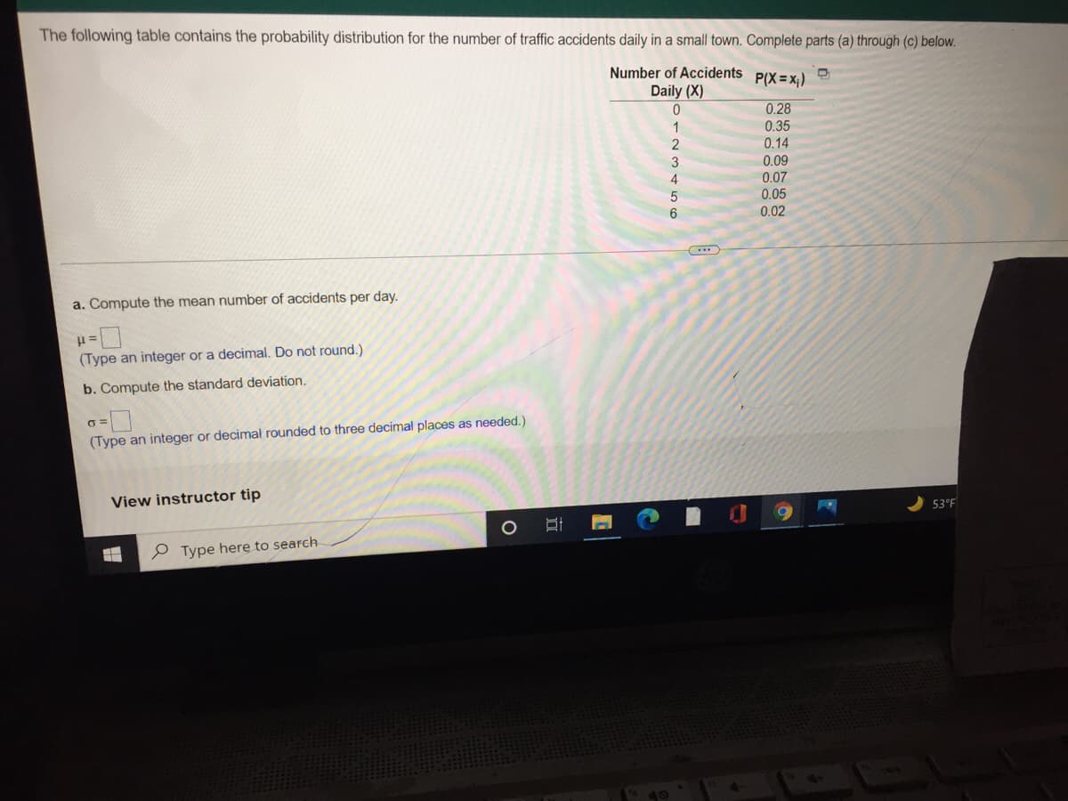 The following table contains the probability distribution for the number of traffic accidents daily in a small town. Complete parts (a) through (c) below.
Number of Accidents
P(X = x;)
Daily (X)
0.28
1
0.35
2
0.14
3
0.09
0.07
0.05
0.02
a. Compute the mean number of accidents per day.
(Type an integer or a decimal. Do not round.)
b. Compute the standard deviation.
(Type an integer or decimal rounded to three decimal places as needed.)
View instructor tip
53°F
P Type here to search
远
