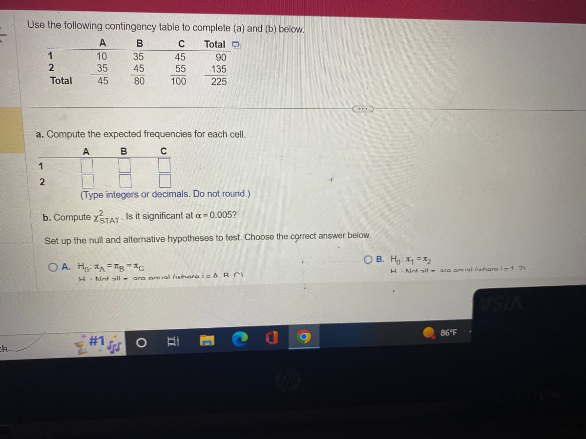 Eh
Use the following contingency table to complete (a) and (b) below.
C
Total D
45
90
55
135
100
225
1
1
2
2
Total
A
10
35
45
a. Compute the expected frequencies for each cell.
A
B
C
B
35
45
80
(Type integers or decimals. Do not round.)
b. Compute XSTAT- Is it significant at a = 0.005?
Set up the null and alternative hypotheses to test. Choose the correct answer below.
OA. Ho: TAB=C
H Not all are equal (wherei= AR-C
3
O
רו
...
C
OB. Ho: ₁¹₂
H
Not all are anual /whara i=121
86°F
VSIA