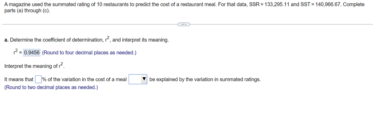 A magazine used the summated rating of 10 restaurants to predict the cost of a restaurant meal. For that data, SSR = 133,295.11 and SST = 140,966.67. Complete
parts (a) through (c).
a. Determine the coefficient of determination, r², and interpret its meaning.
2 =
= 0.9456 (Round to four decimal places as needed.)
Interpret the meaning of r².
It means that% of the variation in the cost of a meal
(Round to two decimal places as needed.)
be explained by the variation in summated ratings.