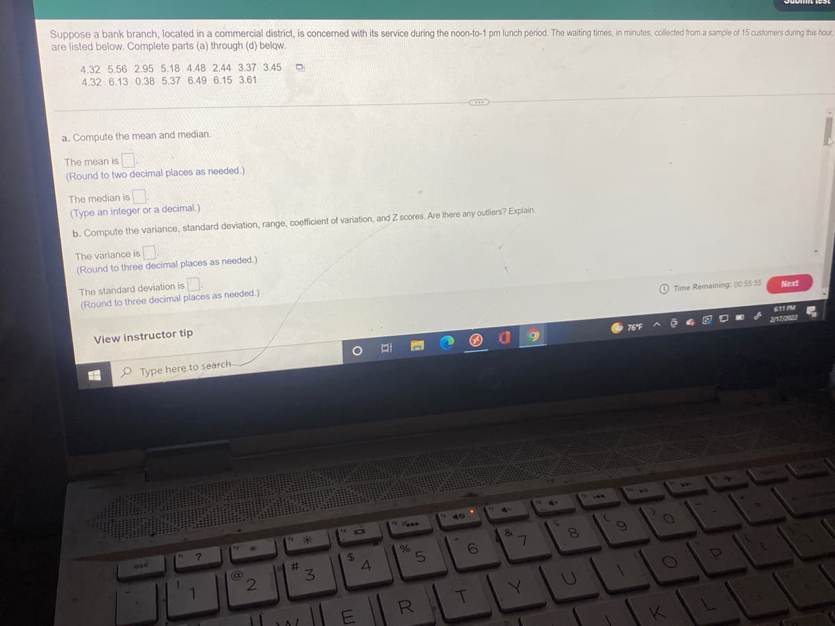 Suppose a bank branch, located in a commercial district, is concerned with its service during the noon-to-1 pm lunch period. The waiting times, in minutes, collected from a sample of 15 customers during this hour,
are listed below. Complete parts (a) through (d) below.
4.32 5.56 2.95 5.18 4.48 2.44 3.37 3.45
4.32 6.13 0.38 5.37 6.49 6.15 3.61
a. Compute the mean and median.
The mean is .
(Round to two decimal places as needed.)
The median is
(Type an integer or a decimal.)
b. Compute the variance, standard deviation, range, coefficient of variation, and Z scores. Are there any outliers? Explain.
The variance is.
(Round to three decimal places as needed.)
The standard deviation is
(Round to three decimal places as needed.)
View instructor tip
O Time Remaining: 00:55 55
Next
611 PM
P Type here to search
76 F
2/17/2022
144
is *
&
esc
24
%23
5.
3.
1.
.U
E
R
