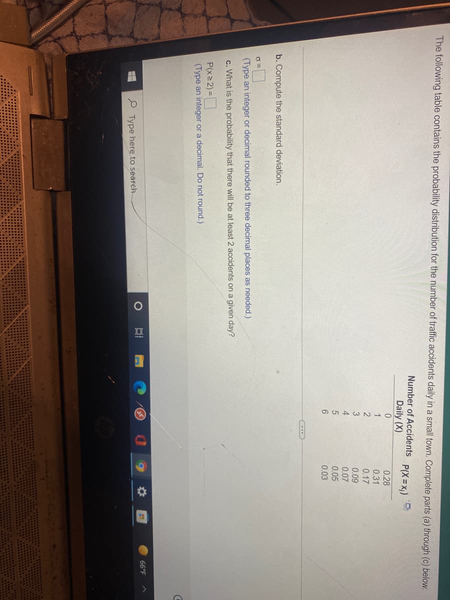 The following table contains the probability distribution for the number of traffic accidents daily in a small town. Complete parts (a) through (c) below.
Number of Accidents
P(X= x;)
Daily (X)
0.28
1
0.31
0.17
0.09
0.07
0.05
0.03
b. Compute the standard deviation.
(Type an integer or decimal rounded to three decimal places as needed.)
c. What is the probability that there will be at least 2 accidents on a given day?
P(x 2) =
(Type an integer or a decimal. Do not round.)
66°F
P Type here to search
