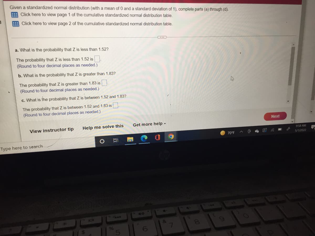 Given a standardized normal distribution (with a mean of 0 and a standard deviation of 1), complete parts (a) through (d).
Click here to view page 1 of the cumulative standardized normal distribution table.
3
Click here to view page 2 of the cumulative standardized normal distribution table.
a. What is the probability that Z is less than 1.52?
The probability that Z is less than 1.52 is.
(Round to four decimal places as needed.)
b. What is the probability that Z is greater than 1.83?
The probability that Z is greater than 1.83 is.
(Round to four decimal places as needed.)
c. What is the probability that Z is between 1.52 and 1.83?
The probability that Z is between 1.52 and 1.83 is
(Round to four decimal places as needed.)
View instructor tip
70°F
Type here to search
Help me solve this
IOI
$
%
Get more help -
4
6
&
7
00
D
Next
9:58 AM
5/1/2022