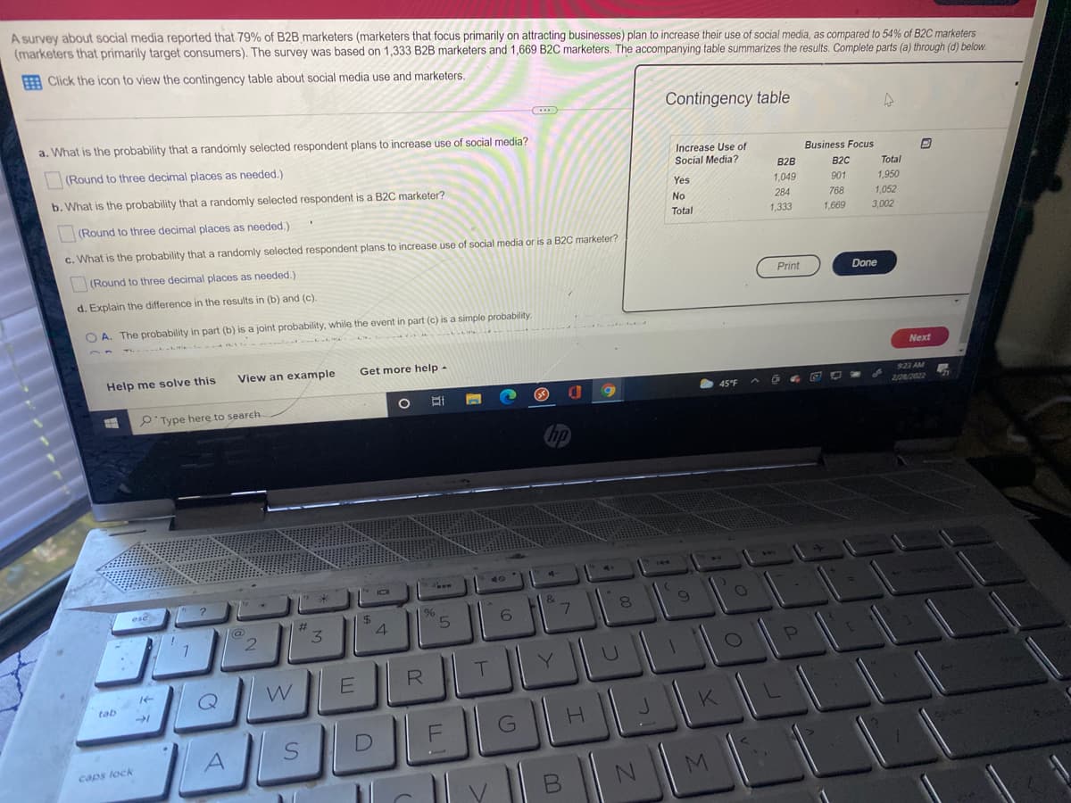 A survey about social media reported that 79% of B2B marketers (marketers that focus primarily on attracting businesses) plan to increase their use of social media, as compared to 54% of B2C marketers
(marketers that primarily target consumers). The survey was based on 1,333 B2B marketers and 1,669 B2C marketers. The accompanying table summarizes the results. Complete parts (a) through (d) below.
A Click the icon to view the contingency table about social media use and marketers.
Contingency table
a. What is the probability that a randomly selected respondent plans to increase use of social media?
(Round to three decimal places as needed.)
Increase Use of
Social Media?
Business Focus
B2B
B2C
Total
b. What is the probability that a randomly selected respondent is a B2C marketer?
Yes
1,049
901
1,950
(Round to three decimal places as needed.)
No
284
768
1,052
Total
1,333
1,669
3,002
c. What is the probability that a randomly selected respondent plans to increase use of social media or is a B2C marketer?
(Round to three decimal places as needed.)
Print
Done
d. Explain the difference in the results in (b) and (c).
O A. The probability in part (b) is a joint probability, while the event in part (c) is a simple probability.
Next
Help me solve this
View an example
Get more help -
923 AM
2/28/2022
9'Type here to search
%23
%24
6.
3.
T.
Y.
W
tab
K
A.
caps lock
M
