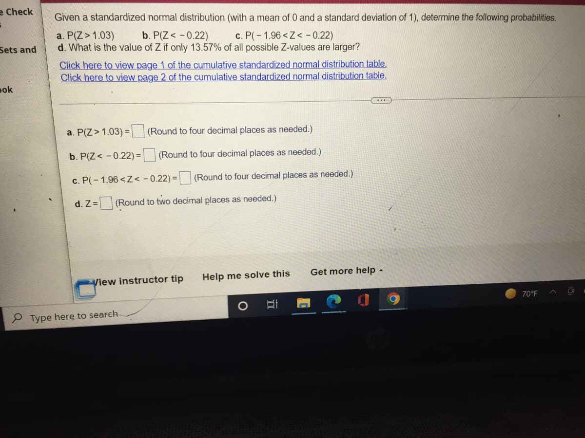 e Check
S
Sets and
bok
Given a standardized normal distribution (with a mean of 0 and a standard deviation of 1), determine the following probabilities.
a. P(Z > 1.03)
b. P(Z < -0.22)
c. P(-1.96<Z< -0.22)
d. What is the value of Z if only 13.57% of all possible Z-values are larger?
Click here to view page 1 of the cumulative standardized normal distribution table.
Click here to view page 2 of the cumulative standardized normal distribution table.
…..
a. P(Z > 1.03) =
(Round to four decimal places as needed.)
b. P(Z < -0.22) = (Round to four decimal places as needed.)
c. P(-1.96<Z< -0.22)= (Round to four decimal places as needed.)
d. Z= (Round to two decimal places as needed.)
Get more help -
View instructor tip
Help me solve this
70°F
Type here to search
O