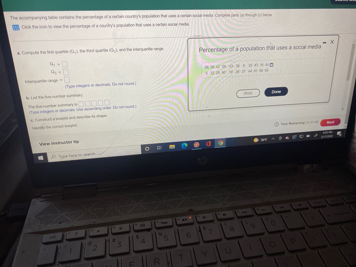 The accompanying table contains the percentage of a certain country's population that uses a certain social media. Complete parts (a) through (c) below.
A Click the icon to view the percentage of a country's population that uses a certain social media.
a. Compute the first quartile (Q,), the third quartile (Q), and the interquartile range.
Percentage of a population that uses a social media
Q, =
Q3 =
56 58 42 56 43 36 6 25 43 16 44 D
Interquartile range =
5 32 29 60 19 28 37 44 81 58 55
(Type integers or decimals. Do not round.)
b. List the five-number summary.
The five-number summary is || || |||
(Type integers or decimals. Use ascending order. Do not round.)
Print
Done
c. Construct a boxplot and describe its shape.
Identify the correct boxplot.
O Time Remaining: 01:01:46
Next
View instructor tip
605 PM
76°F
2/17/2022
P Type here to seareh
10
4-
IOI
ese
&
8.
%24
4
%23
3.
7.
R
