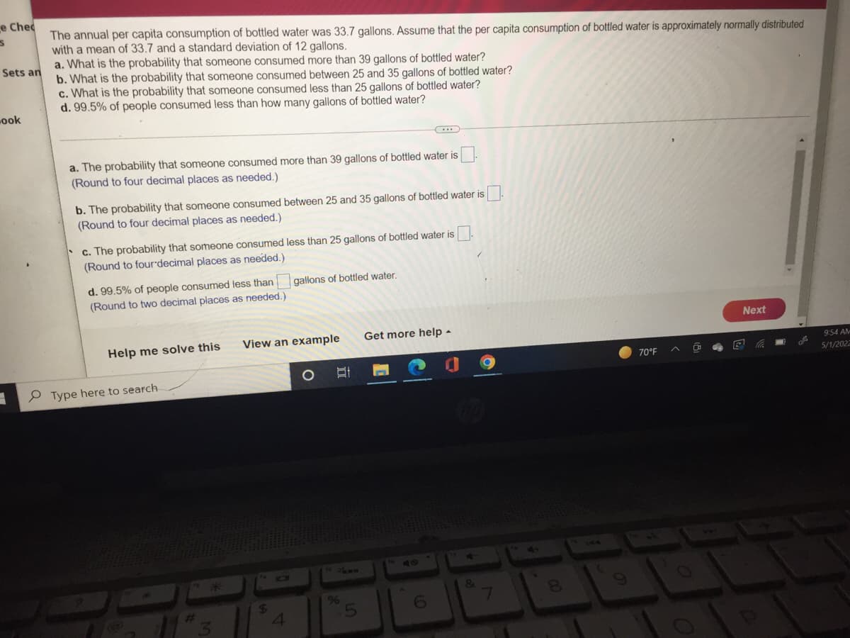 e Chec
S
The annual per capita consumption of bottled water was 33.7 gallons. Assume that the per capita consumption of bottled water is approximately normally distributed
with a mean of 33.7 and a standard deviation of 12 gallons.
a. What is the probability that someone consumed more than 39 gallons of bottled water?
Sets an
b. What is the probability that someone consumed between 25 and 35 gallons of bottled water?
c. What is the probability that someone consumed less than 25 gallons of bottled water?
d. 99.5% of people consumed less than how many gallons of bottled water?
ook
***
a. The probability that someone consumed more than 39 gallons of bottled water is
(Round to four decimal places as needed.)
b. The probability that someone consumed between 25 and 35 gallons of bottled water is
(Round to four decimal places as needed.)
c. The probability that someone consumed less than 25 gallons of bottled water is
(Round to four decimal places as needed.)
gallons of bottled water.
d. 99.5% of people consumed less than
(Round to two decimal places as needed.).
Get more help.
Help me solve this
3
Type here to search
3
View an example
O
$
4
Et
%
5
40
6
7
8
70°F
。
Next
L
9:54 AM
5/1/2022
