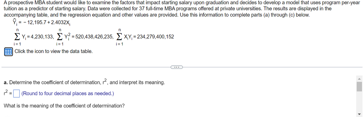 A prospective MBA student would like to examine the factors that impact starting salary upon graduation and decides to develop a model that uses program per-year
tuition as a predictor of starting salary. Data were collected for 37 full-time MBA programs offered at private universities. The results are displayed in the
accompanying table, and the regression equation and other values are provided. Use this information to complete parts (a) through (c) below.
Y₁ = -12,195.7+2.4032X;
n
n
n
Σ Υ =4,230,133, Σ γ = 520,438,426,235, Σ XY = 234,279,400,152
i=1
i=1
i=1
Click the icon to view the data table.
a. Determine the coefficient of determination, r², and interpret its meaning.
(Round to four decimal places as needed.)
What is the meaning of the coefficient of determination?