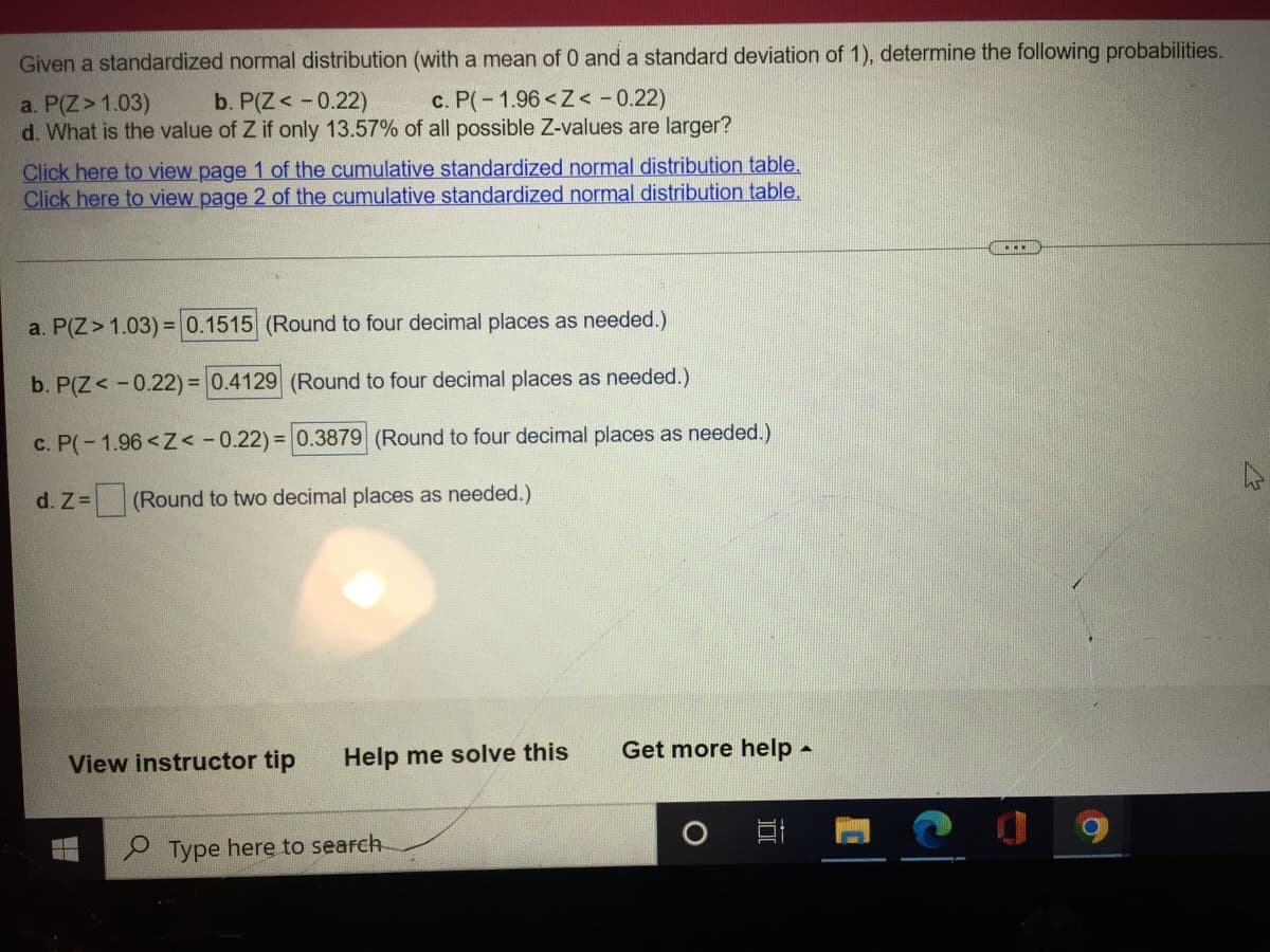 Given a standardized normal distribution (with a mean of 0 and a standard deviation of 1), determine the following probabilities.
a. P(Z > 1.03)
b. P(Z < -0.22)
c. P(-1.96 <Z< -0.22)
d. What is the value of Z if only 13.57% of all possible Z-values are larger?
Click here to view page 1 of the cumulative standardized normal distribution table.
Click here to view page 2 of the cumulative standardized normal distribution table.
a. P(Z > 1.03) = 0.1515 (Round to four decimal places as needed.)
b. P(Z < -0.22) = 0.4129 (Round to four decimal places as needed.)
c. P(-1.96 <Z< -0.22) = 0.3879 (Round to four decimal places as needed.)
d. Z = (Round to two decimal places as needed.)
View instructor tip Help me solve this
Get more help -
ww
Type here to search