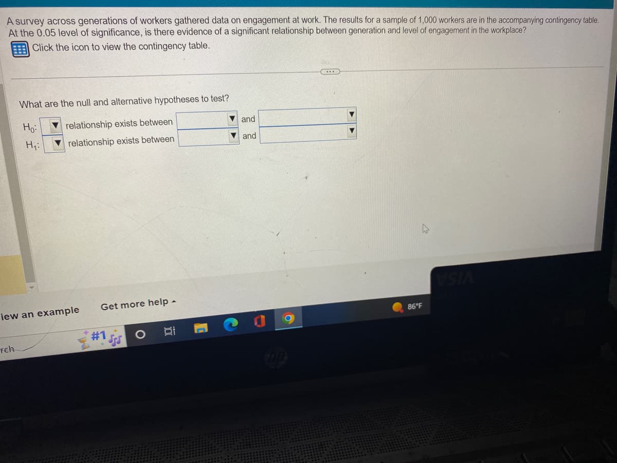 A survey across generations of workers gathered data on engagement at work. The results for a sample of 1,000 workers are in the accompanying contingency table.
At the 0.05 level of significance, is there evidence of a significant relationship between generation and level of engagement in the workplace?
Click the icon to view the contingency table.
What are the null and alternative hypotheses to test?
Ho:
relationship exists between
relationship exists between
Feh
H₁:
iew an example
Get more help.
#1
O
C
▼and
and
MEEEN
4
86°F
VSIA