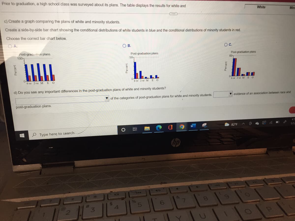 Prior to graduation, a high school class was surveyed about its plans. The table displays the results for white and
c) Create a graph comparing the plans of white and minority students.
Create a side-by-side bar chart showing the conditional distributions of white students in blue and the conditional distributions of minority students in red.
Choose the correct bar chart below.
OA.
O B.
O C.
Post-graduation plans
100
Post-graduation plans
50
Post-graduation plans
60
LLL
0-
0
4-vr 2-vr MEO
4-yr 2-yr MEO
4-yr 2-vr MEO
d) Do you see any important differences in the post-graduation plans of white and minority students?
evidence of an association between race and
of the categories of post-graduation plans for white and minority students.
post-graduation plans.
4:1
A
A
82°F
0
5/1/
#
Type here to search
@
1
Percent
2
#
3
$
4
TOLO
%
5
6
no
&
7
White
Q
Min