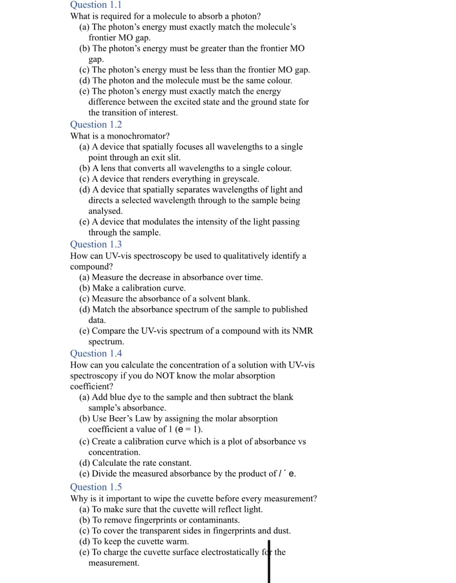 Question 1.1
What is required for a molecule to absorb a photon?
(a) The photon's energy must exactly match the molecule's
frontier MO gap.
(b) The photon's energy must be greater than the frontier MO
gap.
(c) The photon's energy must be less than the frontier MO gap.
(d) The photon and the molecule must be the same colour.
(e) The photon's energy must exactly match the energy
difference between the excited state and the ground state for
the transition of interest.
Question 1.2
What is a monochromator?
(a) A device that spatially focuses all wavelengths to a single
point through an exit slit.
(b) A lens that converts all wavelengths to a single colour.
(c) A device that renders everything in greyscale.
(d) A device that spatially separates wavelengths of light and
directs a selected wavelength through to the sample being
analysed.
(e) A device that modulates the intensity of the light passing
through the sample.
Question 1.3
How can UV-vis spectroscopy be used to qualitatively identify a
compound?
(a) Measure the decrease in absorbance over time.
(b) Make a calibration curve.
(c) Measure the absorbance of a solvent blank.
(d) Match the absorbance spectrum of the sample to published
data.
(e) Compare the UV-vis spectrum of a compound with its NMR
spectrum.
Question 1.4
How can you calculate the concentration of a solution with UV-vis
spectroscopy if you do NOT know the molar absorption
coefficient?
(a) Add blue dye to the sample and then subtract the blank
sample's absorbance.
(b) Use Beer's Law by assigning the molar absorption
coefficient a value of 1 (e = 1).
(c) Create a calibration curve which is a plot of absorbance vs
concentration.
(d) Calculate the rate constant.
(e) Divide the measured absorbance by the product of I´e.
Question 1.5
Why is it important to wipe the cuvette before every measurement?
(a) To make sure that the cuvette will reflect light.
(b) To remove fingerprints or contaminants.
(c) To cover the transparent sides in fingerprints and dust.
(d) To keep the cuvette warm.
(e) To charge the cuvette surface electrostatically for the
measurement.
