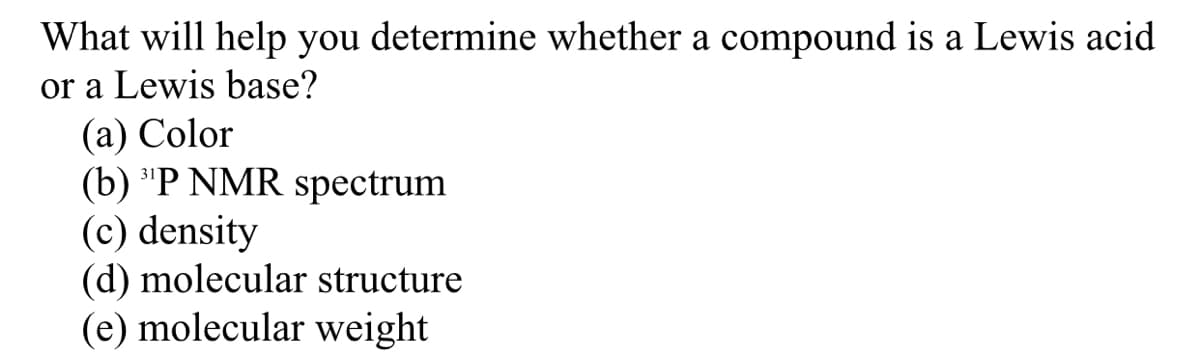 What will help you determine whether a compound is a Lewis acid
or a Lewis base?
(а) Color
(b) "P NMR spectrum
(c) density
(d) molecular structure
(e) molecular weight
