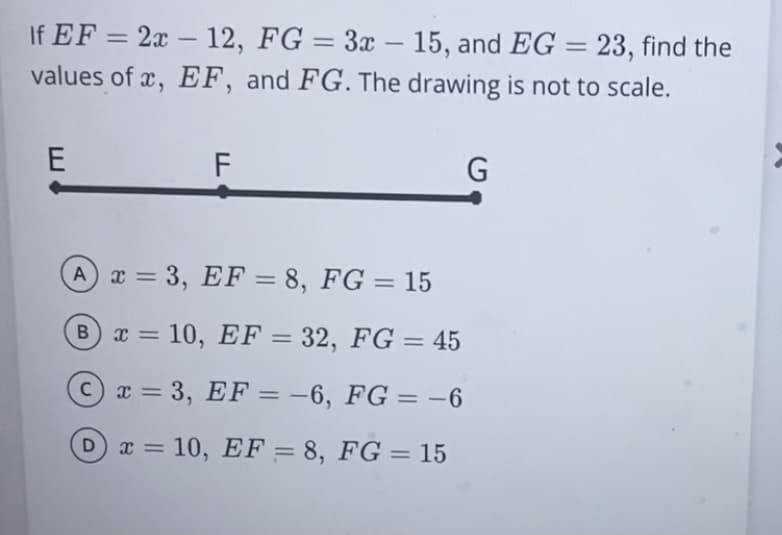 If EF = 2x - 12, FG = 3x - 15, and EG = 23, find the
values of x, EF, and FG. The drawing is not to scale.
E
A
B
F
x = 3, EF = 8, FG = 15
x = 10, EF = 32, FG = 45
C
x = 3, EF = -6, FG = -6
D x = 10, EF = 8, FG = 15
G