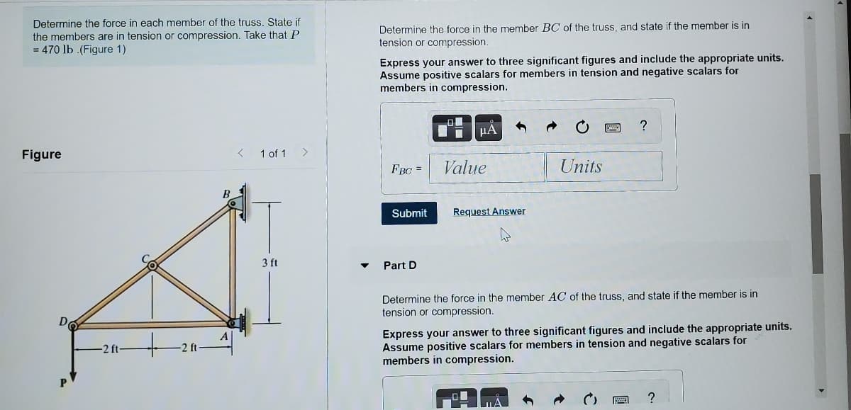 Determine the force in each member of the truss. tate if
the members are in tension or compression. Take that P
= 470 lb .(Figure 1)
Determine the force in the member BC of the truss, and state if the member is in
tension or compression.
Express your answer to three significant figures and include the appropriate units.
Assume positive scalars for members in tension and negative scalars for
members in compression.
Figure
1 of 1
>
FBC =
Value
Units
Submit
Request Answer
3 ft
Part D
Determine the force in the member AC of the truss, and state if the member is in
tension or compression.
Do
Express your answer to three significant figures and include the appropriate units.
Assume positive scalars for members in tension and negative scalars for
members in compression.
-2 ft-
?
