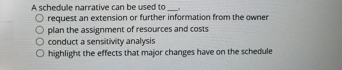 A schedule narrative can be used to
O request an extension or further information from the owner
plan the assignment of resources and costs
conduct a sensitivity analysis
highlight the effects that major changes have on the schedule
