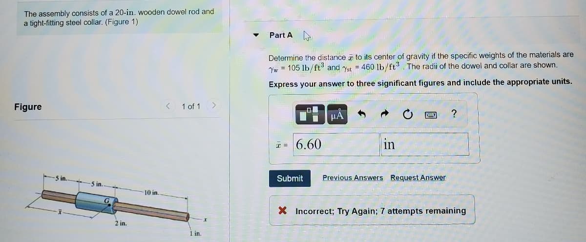 The assembly consists of a 20-in. wooden dowel rod and
a tight-fitting steel collar. (Figure 1)
Part A
Determine the distance z to its center of gravity if the specific weights of the materials are
Yw = 105 lb/ft and Yst = 460 lb/ft3. The radii of the dowel and collar are shown.
Express your answer to three significant figures and include the appropriate units.
Figure
< 1 of 1
µA
I = 6.60
in
5 in.
Submit
Previous Answers Request Answer
5 in.
10 in.
X Incorrect; Try Again; 7 attempts remaining
2 in.
1 in.
