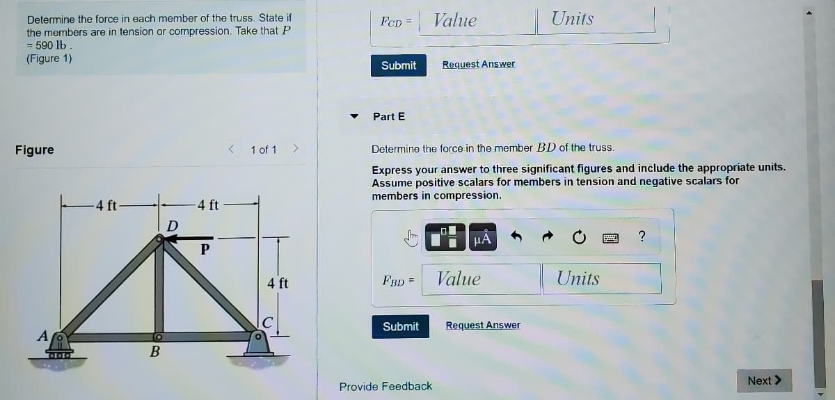 Determine the force in each member of the truss. State if
FCD =
Value
Units
the members are in tension or compression. Take that P
= 590 lb
(Figure 1)
Submit
Request Answer
Part E
Figure
1 of 1
<>
Determine the force in the member BD of the truss.
Express your answer to three significant figures and include the appropriate units.
Assume positive scalars for members in tension and negative scalars for
members in compression.
4 ft-
4 ft
HA
P
4 ft
FBD =
Value
Units
Submit
Request Answer
Next >
Provide Feedback
