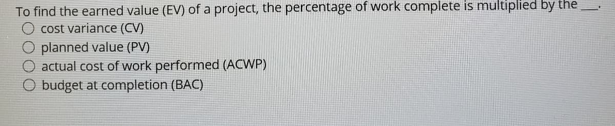 To find the earned value (EV) of a project, the percentage of work complete is multiplied by the
cost variance (CV)
planned value (PV)
actual cost of work performed (ACWP)
budget at completion (BAC)
