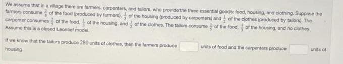 We assume that in a village there are farmers, carpenters, and tailors, who provide the three essential goods: food, housing, and clothing. Suppose the
farmers consume of the food (produced by farmers), of the housing (produced by carpenters) and of the clothes (produced by tailors). The
carpenter consumes of the food. of the housing, and of the clothes. The tailors consume of the food, of the housing, and no clothes.
Assume this is a closed Leontief model
If we know that the tailors produce 280 units of clothes, then the farmers produce
housing
units of food and the carpenters produce
units of